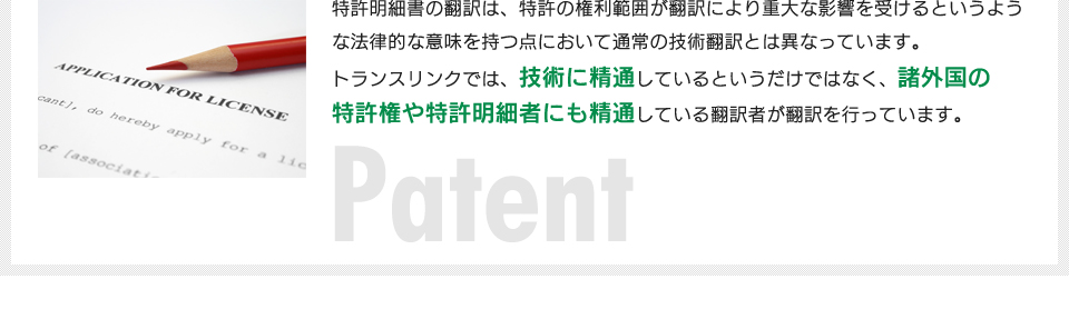 特許明細書の翻訳は、特許の権利範囲が翻訳により重大な影響を受けるというような法律的な意味を持つ点において通常の技術翻訳とは異なっています。トランスリンクでは、特許翻訳については技術に精通しているというだけではなく、諸外国の特許権や特許明細者にも精通している翻訳者が翻訳を行っています。