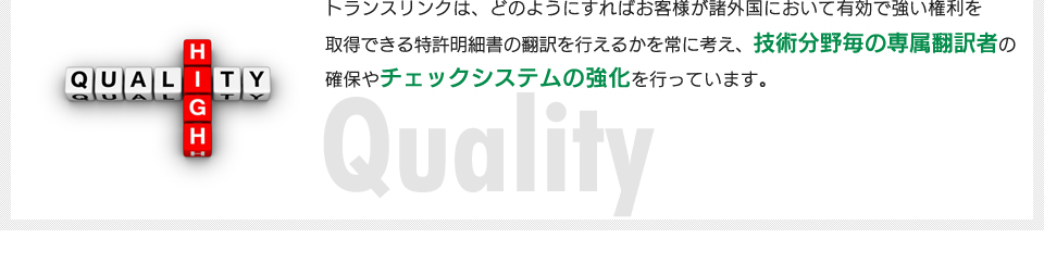 トランスリンクは、どのようにすればお客様が諸外国において有効で強い権利を取得できる特許明細書の翻訳を行えるかを常に考え、技術分野毎の専属翻訳者の確保やチェックシステムの強化を行っています。