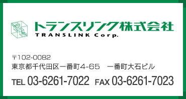 トランスリンク株式会社 〒102-0082 　東京都千代田区一番町4-65　一番町大石ビルTEL 03-6261-7022　　FAX03-6261-7023